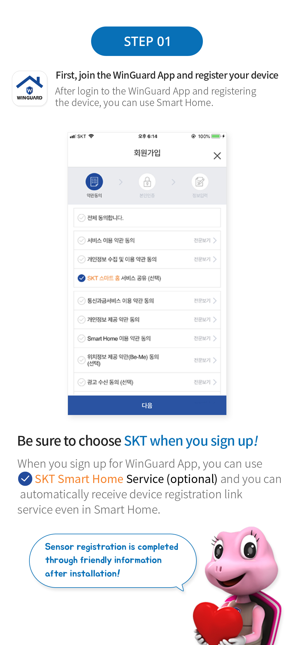 STEP 01 먼저, 윈가드 어플 회원가입 및 기기 등록하기 윈가드 어플에 로그인 후 기기 등록을 마친 뒤 스마트 홈을 이용하실 수 있습니다. 회원가입 시 SKT를 꼭! 선택하세요. 윈가드 어플 외원가입 시 SKT 스마트 홈 서비스 공유 (선택) 을 해주시면 편리하게 스마트홈에서도 자동으로 기기등록 연동 서비스를 받으실 수 있습니다. 시공 받고 친절한 안내를 통해 센서등록 완료!