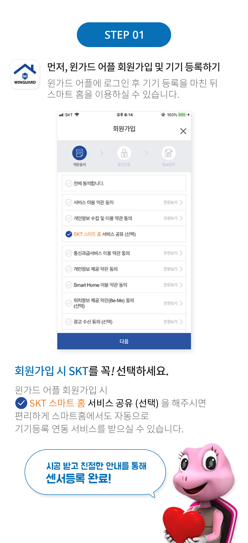 STEP 01 먼저, 윈가드 어플 회원가입 및 기기 등록하기 윈가드 어플에 로그인 후 기기 등록을 마친 뒤 스마트 홈을 이용하실 수 있습니다. 회원가입 시 SKT를 꼭! 선택하세요. 윈가드 어플 외원가입 시 SKT 스마트 홈 서비스 공유 (선택) 을 해주시면 편리하게 스마트홈에서도 자동으로 기기등록 연동 서비스를 받으실 수 있습니다. 시공 받고 친절한 안내를 통해 센서등록 완료!