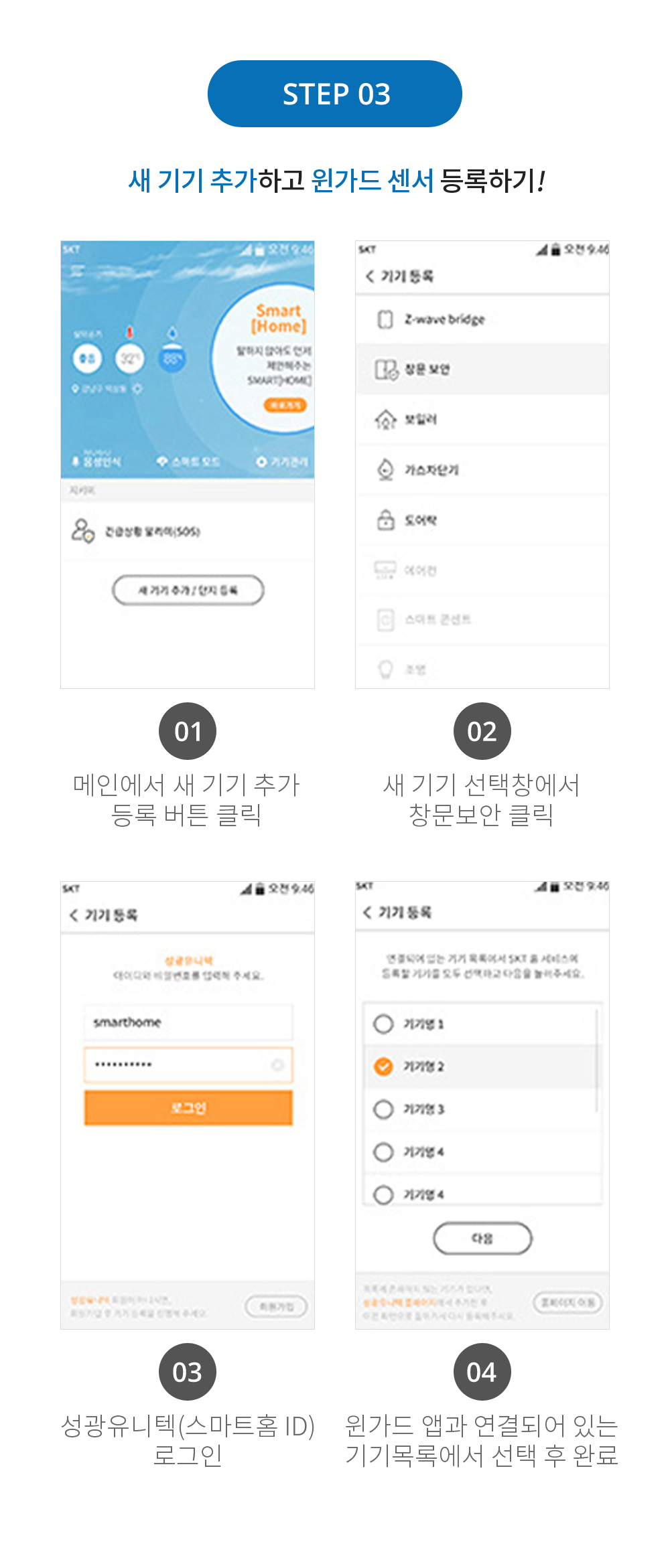STEP 03 새 기기 추가하고 윈가드 센서 등록하기! 01 메인엣 새 기기 추가 등록 버튼 클릭 02 새 기기 선택창에서 창문보안 클릭 03윈가드네트웍스(스마트홈 ID)로그인 04 윈가드 앱과 연결되어 있는 기기목록에서 선택 후 완료